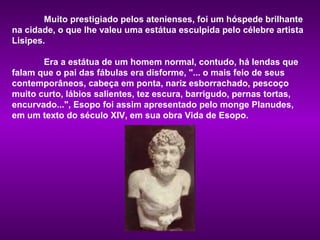 Muito prestigiado pelos atenienses, foi um hóspede brilhante
na cidade, o que lhe valeu uma estátua esculpida pelo célebre artista
Lisipes.

       Era a estátua de um homem normal, contudo, há lendas que
falam que o pai das fábulas era disforme, "... o mais feio de seus
contemporâneos, cabeça em ponta, nariz esborrachado, pescoço
muito curto, lábios salientes, tez escura, barrigudo, pernas tortas,
encurvado...", Esopo foi assim apresentado pelo monge Planudes,
em um texto do século XIV, em sua obra Vida de Esopo.
 
