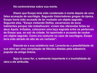 Há controvérsias sobre sua morte.

         Dizem que Esopo teria sido condenado à morte depois de uma
falsa acusação de sacrilégio. Segundo historiadores gregos da época,
Esopo havia sido acusado de ter roubado um objeto sagrado.
Segundo eles, "Esopo visitando Delfos, escarneceu de seus
habitantes porque não trabalhavam: viviam das oferendas feitas ao
deus Apolo. Irritados, colocaram uma taça sagrada entre os pertences
de Esopo que, ao sair da cidade, foi apanhado e acusado de roubar
um objeto sagrado. Como era costume no caso de sacrílegos, Esopo
teria sido atirado do alto de um rochedo".

       Discute-se a sua existência real. Levanta-se a possibilidade de
sua obra ser uma compilação de fábulas ditadas pela sabedoria
popular da antiga Grécia.

        Seja lá como for, o realmente importante é a imortalidade da
obra a ele atribuída.
 