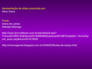 Apresentação de slides produzida por:
Aline Viana


Fonte:
Usina de Letras
Heleida Nóbrega

http://www.lpm-editores.com.br/site/default.asp?
TroncoID=805134&SecaoID=948848&SubsecaoID=0&Template=../livros/lay
out_autor.asp&AutorID=619050

http://criancagenial.blogspot.com.br/2008/03/fbulas-de-esopo.html
 