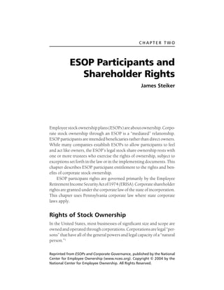 CHAPTER TWO

ESOP Participants and
Shareholder Rights
James Steiker

Employee stock ownership plans (ESOPs) are about ownership. Corporate stock ownership through an ESOP is a “mediated” relationship.
ESOP participants are intended beneficiaries rather than direct owners.
While many companies establish ESOPs to allow participants to feel
and act like owners, the ESOP’s legal stock share ownership rests with
one or more trustees who exercise the rights of ownership, subject to
exceptions set forth in the law or in the implementing documents. This
chapter describes ESOP participant entitlement to the rights and benefits of corporate stock ownership.
ESOP participant rights are governed primarily by the Employee
Retirement Income Security Act of 1974 (ERISA). Corporate shareholder
rights are granted under the corporate law of the state of incorporation.
This chapter uses Pennsylvania corporate law where state corporate
laws apply.

Rights of Stock Ownership
In the United States, most businesses of significant size and scope are
owned and operated through corporations. Corporations are legal “persons” that have all of the general powers and legal capacity of a “natural
person.”1
Reprinted from ESOPs and Corporate Governance, published by the National
Center for Employee Ownership (www.nceo.org). Copyright © 2004 by the
National Center for Employee Ownership. All Rights Reserved.

 