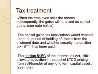 Tax treatment
•When the employee sells the shares
subsequently, the gains will be taxed as capital
gains. (see note below).
•The capital gains tax implications would depend
upon the period of holding of shares from the
allotment date and whether security transaction
tax (STT) has been paid.
•The section 54EC of the Income-tax Act, 1961
allows a deduction in respect of LTCG arising
from sell/transfer of any long term capital asset .
(see note)
 