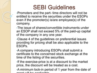 SEBI Guidelines
•Promoters and the part- time directors will not be
entitled to receive the securities under the ESOPs
even if the promoter(s) is/are employee(s) of the
company.
•The issue of shares/convertible instruments under
an ESOP shall not exceed 5% of the paid-up capital
of the company in any one year.
•Clause 4 of the guidelines on preferential issues
providing for pricing shall be also applicable to the
ESOPs.
•A company introducing ESOPs shall submit a
certificate to the concerned stock exchange at the
time of the listing of the securities.
•If the exercise-price is at a discount to the market
price, the discount will be treated as a cost.
•A minimum lock-in period of 1 year from the date of
 