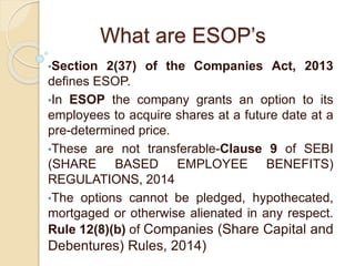 What are ESOP’s
•Section 2(37) of the Companies Act, 2013
defines ESOP.
•In ESOP the company grants an option to its
employees to acquire shares at a future date at a
pre-determined price.
•These are not transferable-Clause 9 of SEBI
(SHARE BASED EMPLOYEE BENEFITS)
REGULATIONS, 2014
•The options cannot be pledged, hypothecated,
mortgaged or otherwise alienated in any respect.
Rule 12(8)(b) of Companies (Share Capital and
Debentures) Rules, 2014)
 