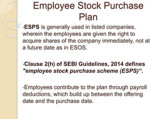 Employee Stock Purchase
Plan
•ESPS is generally used in listed companies,
wherein the employees are given the right to
acquire shares of the company immediately, not at
a future date as in ESOS.
•Clause 2(h) of SEBI Guidelines, 2014 defines
"employee stock purchase scheme (ESPS)“.
•Employees contribute to the plan through payroll
deductions, which build up between the offering
date and the purchase date.
 