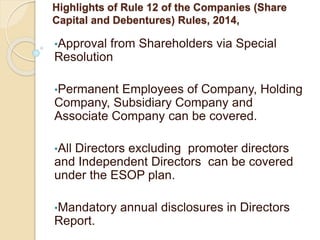 Highlights of Rule 12 of the Companies (Share
Capital and Debentures) Rules, 2014,
•Approval from Shareholders via Special
Resolution
•Permanent Employees of Company, Holding
Company, Subsidiary Company and
Associate Company can be covered.
•All Directors excluding promoter directors
and Independent Directors can be covered
under the ESOP plan.
•Mandatory annual disclosures in Directors
Report.
 