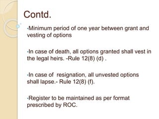 Contd.
•Minimum period of one year between grant and
vesting of options
•In case of death, all options granted shall vest in
the legal heirs. -Rule 12(8) (d) .
•In case of resignation, all unvested options
shall lapse.- Rule 12(8) (f).
•Register to be maintained as per format
prescribed by ROC.
 