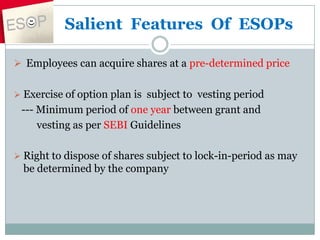 Salient Features Of ESOPs
 Employees can acquire shares at a pre-determined price
 Exercise of option plan is subject to vesting period
--- Minimum period of one year between grant and
vesting as per SEBI Guidelines
 Right to dispose of shares subject to lock-in-period as may
be determined by the company
 