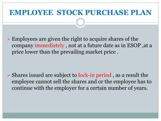 EMPLOYEE STOCK PURCHASE PLAN


 Employees are given the right to acquire shares of the
  company immediately , not at a future date as in ESOP ,at a
  price lower than the prevailing market price .



 Shares issued are subject to lock-in period , as a result the
  employee cannot sell the shares and or the employee has to
  continue with the employer for a certain number of years.
 