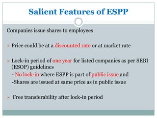 Salient Features of ESPP

Companies issue shares to employees

 Price could be at a discounted rate or at market rate


 Lock-in period of one year for listed companies as per SEBI
  (ESOP) guidelines
  - No lock-in where ESPP is part of public issue and
  -Shares are issued at same price as in public issue

 Free transferability after lock-in period
 