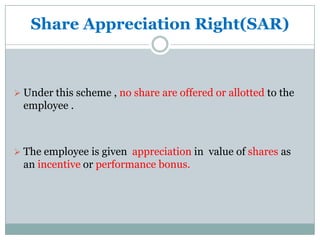 Share Appreciation Right(SAR)



 Under this scheme , no share are offered or allotted to the
  employee .



 The employee is given appreciation in value of shares as
  an incentive or performance bonus.
 