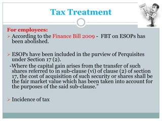 Tax Treatment

For employees:
 According to the Finance Bill 2009 - FBT on ESOPs has
  been abolished.

 ESOPs have been included in the purview of Perquisites
  under Section 17 (2).
 -Where the capital gain arises from the transfer of such
  shares referred to in sub-clause (vi) of clause (2) of section
  17, the cost of acquisition of such security or shares shall be
  the fair market value which has been taken into account for
  the purposes of the said sub-clause.”

 Incidence of tax
 