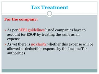Tax Treatment

For the company:

 As per SEBI guidelines listed companies have to
  account for ESOP by treating the same as an
  expense.
 As yet there is no clarity whether this expense will be
  allowed as deductible expense by the Income Tax
  authorities.
 