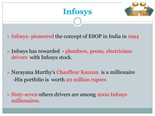 Infosys


 Infosys- pioneered the concept of ESOP in India in 1994


 Infosys has rewarded - plumbers, peons, electricians
  drivers with Infosys stock.

 Narayana Murthy’s Chauffeur Kannan is a millionaire
  -His portfolio is worth 20 million rupees

 Sixty-seven others drivers are among 2000 Infosys
  millionaires.
 