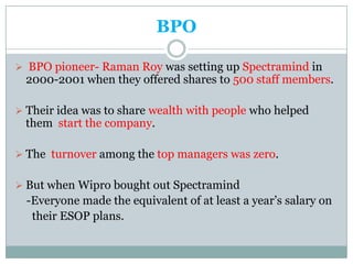 BPO

 BPO pioneer- Raman Roy was setting up Spectramind in
 2000-2001 when they offered shares to 500 staff members.

 Their idea was to share wealth with people who helped
 them start the company.

 The turnover among the top managers was zero.


 But when Wipro bought out Spectramind
  -Everyone made the equivalent of at least a year’s salary on
   their ESOP plans.
 
