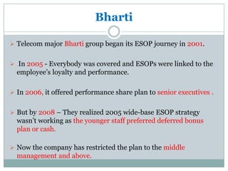 Bharti

 Telecom major Bharti group began its ESOP journey in 2001.


 In 2005 - Everybody was covered and ESOPs were linked to the
  employee’s loyalty and performance.

 In 2006, it offered performance share plan to senior executives .


 But by 2008 – They realized 2005 wide-base ESOP strategy
  wasn’t working as the younger staff preferred deferred bonus
  plan or cash.

 Now the company has restricted the plan to the middle
  management and above.
 