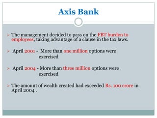 Axis Bank

 The management decided to pass on the FBT burden to
  employees, taking advantage of a clause in the tax laws.

 April 2001 - More than one million options were
                 exercised

 April 2004 - More than three million options were
                 exercised

 The amount of wealth created had exceeded Rs. 100 crore in
  April 2004 .
 