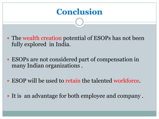Conclusion


 The wealth creation potential of ESOPs has not been
 fully explored in India.

 ESOPs are not considered part of compensation in
 many Indian organizations .

 ESOP will be used to retain the talented workforce.


 It is an advantage for both employee and company .
 