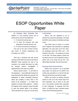 ESOP Opportunities White
                Paper
      An Employee Stock Ownership Plan               in his business.
(ESOP) is a tool business owners use to                  Steve’s only exit appeared to be to
achieve three common Exit Objectives:                diminish his involvement gradually in the hope
      1.) To leave the business soon;                that VECI could continue to distribute earnings
      2.) To leave the business with cash            to him.
         adequate for financial security; and            Then Steve read an article in an airline
      3.) To leave the business to employees.        travel magazine that presented an appealing
      Let’s look at the case of Steve Victoria,      alternative: He could cash out for fair value,
sole owner of Victoria Engineering and               his employees could own VECI, and — the
Consulting, Inc. (VECI).                             frosting on the cake — he would pay no taxes
                                                     on the sale. The article painted a picture far
      VECI was a 35-person firm with annual          too good to be true, but he deemed it worth a
revenues of $5 million and annual cash flow of       phone call to his crusty old law firm. This
$500,000. Steve explored the sale of his             White Paper describes “the rest of the story.”
company to an outside third party, but, after
his    business    broker’s   investigation,    it   Employee Stock Ownership Plan
appeared that a cash sale was unlikely.                  ESOPs have received a lot of favorable
      Steve’s second choice — to sell VECI to        press lately. It is almost as if an ESOP is the
his employees — was problematic because he           modern-day equivalent of a diet pill that lets
knew they lacked the ability (and, perhaps, the      folks eat all they want and still lose weight.
willingness) to obtain meaningful financing.             ESOPs are touted as allowing business
Steve was unwilling to leave VECI in the             owners to cash out at fair market value from
hands of his employees — no matter how               their businesses, pay no taxes on the sale
capable of running it they might be — without        and, in the process, transfer their companies
the majority of the company’s value converted        to their employees. To separate truth from
to cash and stowed safely in his pockets.            fiction - or reality from hype - business owners
There seemed to be no way out. He was stuck          need to ask the following questions:
                                                                               ©2007 Business Enterprise Institute, Inc.
                                                                                                             rev 01/08
 