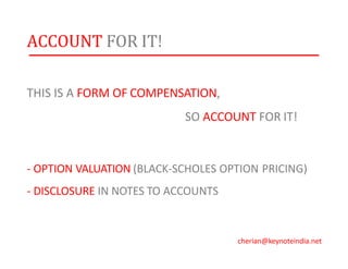ACCOUNT FOR IT!
THIS IS A FORM OF COMPENSATION,
SO ACCOUNT FOR IT!
- OPTION VALUATION (BLACK-SCHOLES OPTION PRICING)
- DISCLOSURE IN NOTES TO ACCOUNTS
cherian@keynoteindia.net
 