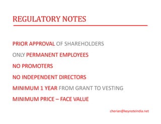 REGULATORY NOTES
PRIOR APPROVAL OF SHAREHOLDERS
ONLY PERMANENT EMPLOYEES
NO PROMOTERS
NO INDEPENDENT DIRECTORS
MINIMUM 1 YEAR FROM GRANT TO VESTING
MINIMUM PRICE – FACE VALUE
cherian@keynoteindia.net
 