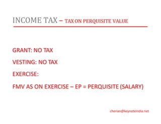 INCOME TAX – TAX ON PERQUISITE VALUE
GRANT: NO TAX
VESTING: NO TAX
EXERCISE:
FMV AS ON EXERCISE – EP = PERQUISITE (SALARY)
cherian@keynoteindia.net
 