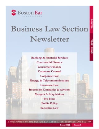 Volume 6
	
Spring  2011	

Business Law Section
Newsletter
Banking & Financial Services
Commercial Finance
Consumer Finance
Corporate Counsel
Corporate Law
Energy & Telecommunications
Insurance Law
Investment Companies & Advisers
Mergers & Acquisitions
Pro Bono
Public Policy
Securities Law

	 p u bSpring 2011                  Volume to n b a r a s s o c i at i o n b u s i n e s s l aw s e c t i o n
a
l i c at i o n o f t h e b o s 6
       Spring 2011	

Volume 6	

 