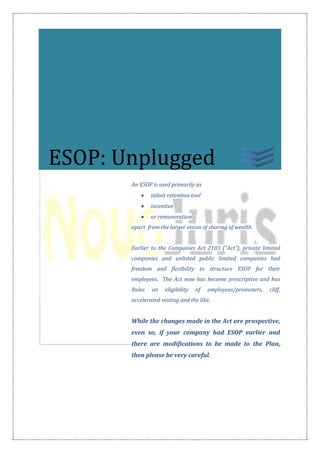 An ESOP is used primarily as
 talent retention tool
 incentive
 or remuneration
apart from the larger vision of sharing of wealth.
Earlier to the Companies Act 2103 (“Act”), private limited
companies and unlisted public limited companies had
freedom and flexibility to structure ESOP for their
employees. The Act now has become prescriptive and has
Rules on eligibility of employees/promoters, cliff,
accelerated vesting and the like.
While the changes made in the Act are prospective,
even so, if your company had ESOP earlier and
there are modifications to be made to the Plan,
then please be very careful.
ESOP: Unplugged
 