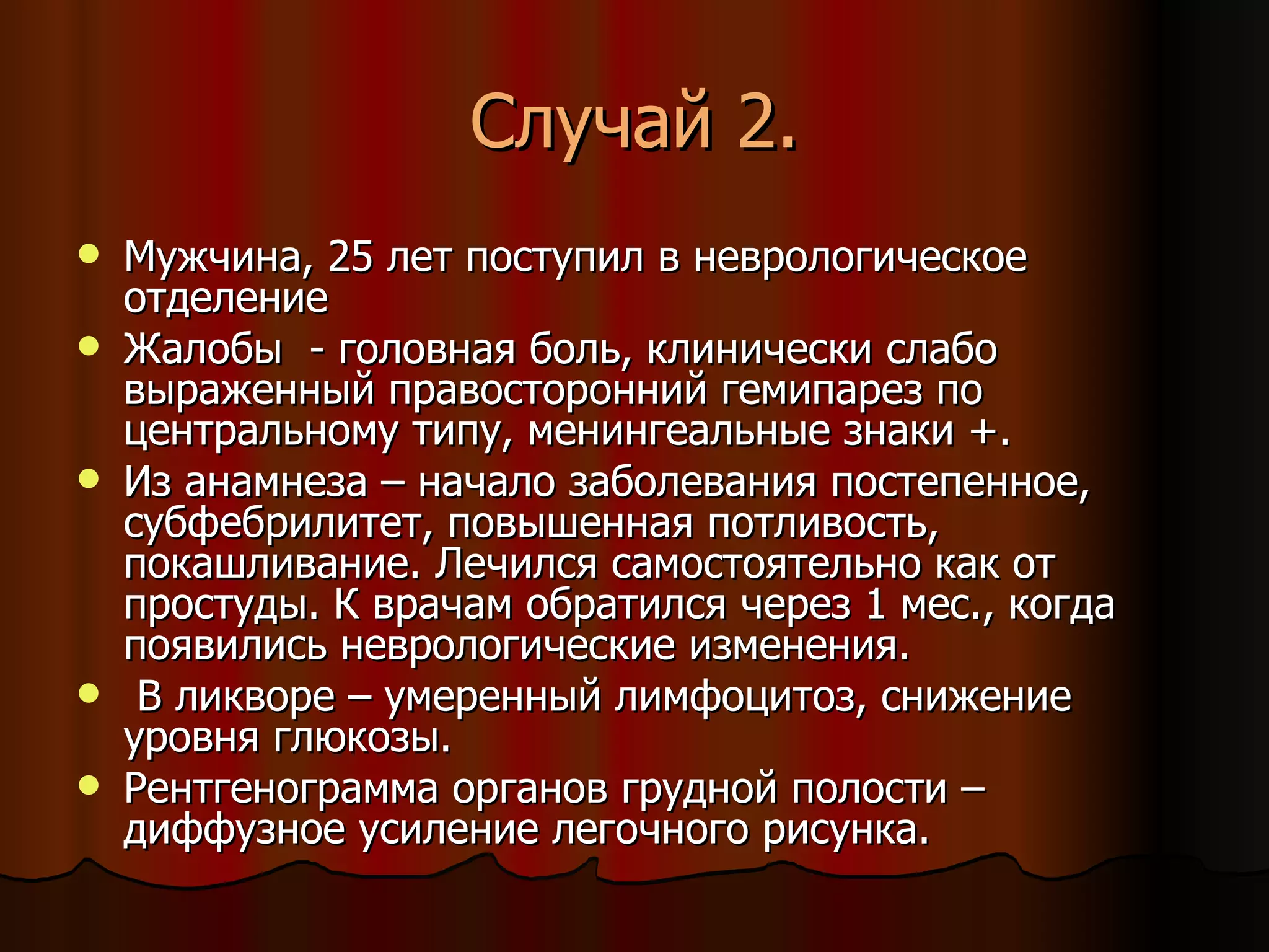 Случай 2. Мужчина, 25 лет поступил в неврологическое отделение Жалобы  - головная  боль, клинически слабо выраженный  правосторонний гемипарез  по центральному типу, менингеальные знаки +.  Из анамнеза – начало заболевания постепенное, субфебрилитет, повышенная потливость, покашливание. Лечился самостоятельно как от простуды. К врачам обратился через 1 мес., когда появились неврологические изменения. В ликворе – умеренный лимфоцитоз, снижение уровня глюкозы. Рентгенограмма органов грудной полости – диффузное усиление легочного рисунка.  