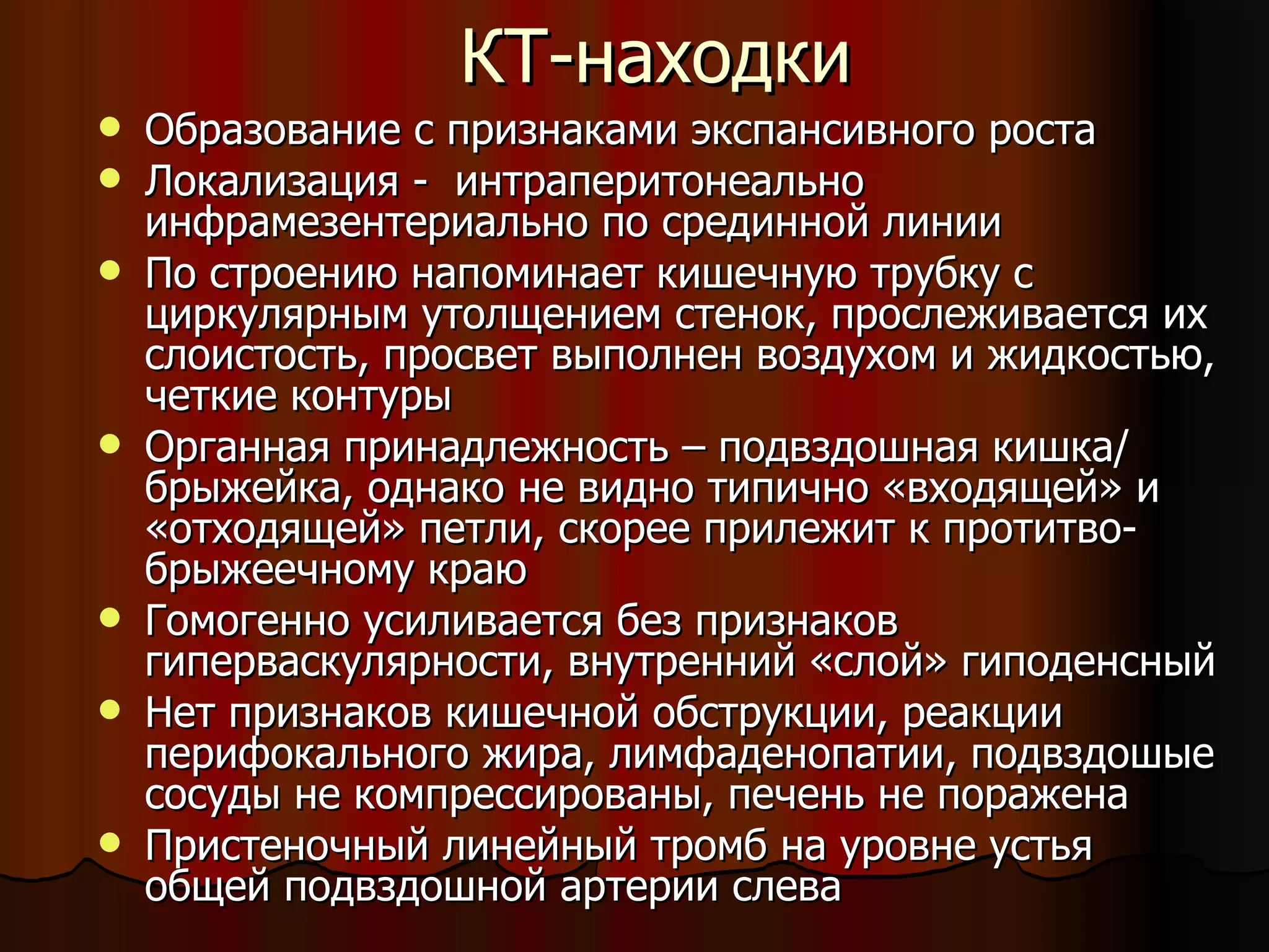 КТ-находки Образование с признаками экспансивного роста Локализация -  интраперитонеально инфрамезентериально по срединной линии  По строению напоминает кишечную трубку с циркулярным утолщением стенок, прослеживается их слоистость, просвет выполнен воздухом и жидкостью, четкие контуры Органная принадлежность – подвздошная кишка/ брыжейка, однако не видно типично «входящей» и «отходящей» петли, скорее прилежит к протитво-брыжеечному краю Гомогенно усиливается без признаков гиперваскулярности, внутренний «слой» гиподенсный Нет признаков кишечной обструкции, реакции перифокального жира, лимфаденопатии, подвздошые сосуды не компрессированы, печень не поражена Пристеночный линейный тромб на уровне устья  общей подвздошной артерии слева 