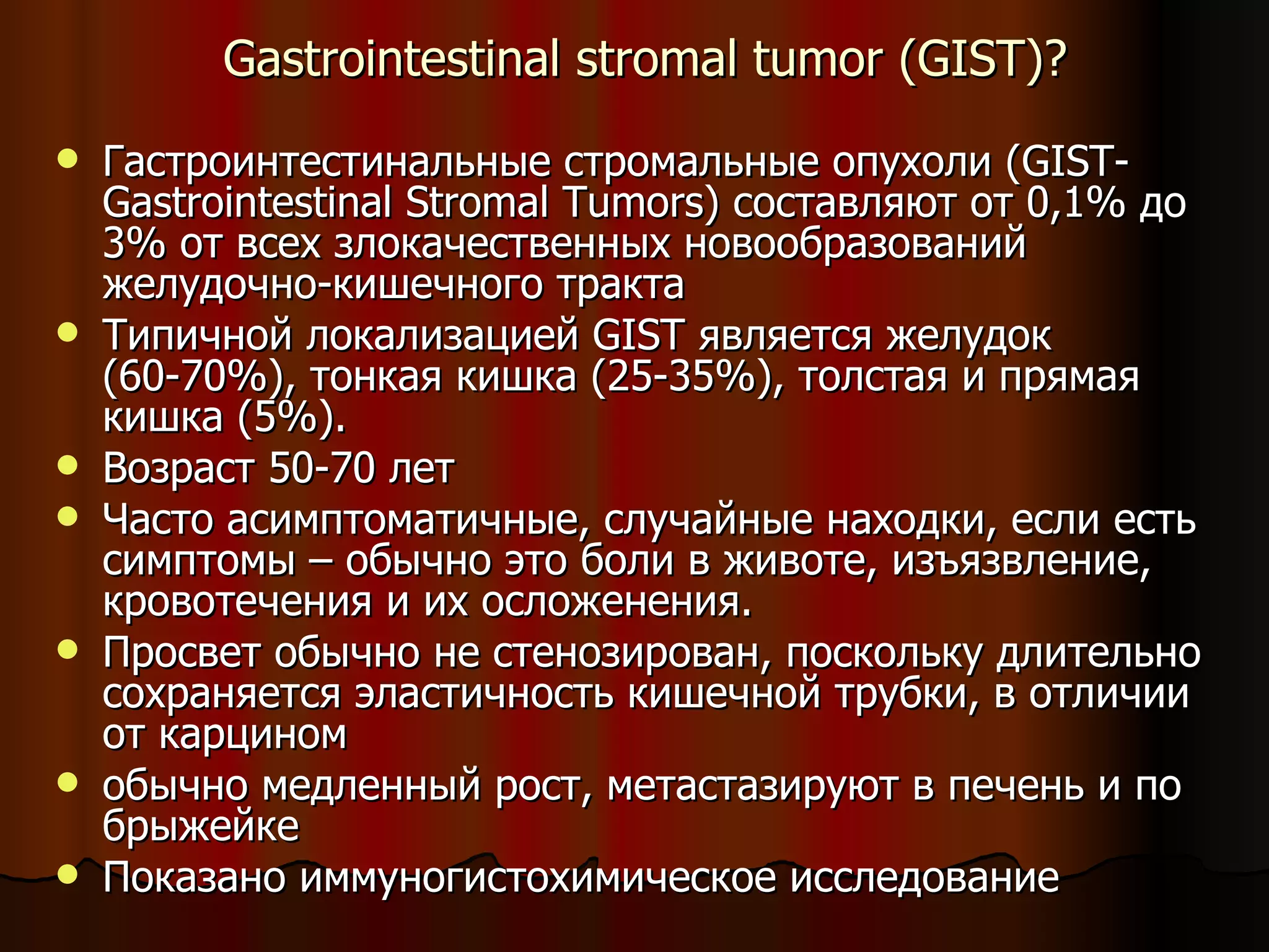 Gastrointestinal stromal tumor  ( GIST )? Гастроинтестинальные стромальные опухоли (GIST-Gastrointestinal Stromal Tumors) составляют от 0,1% до 3% от всех злокачественных новообразований желудочно-кишечного тракта Типичной локализацией GIST является желудок (60-70%), тонкая кишка (25-35%), толстая и прямая кишка (5%).  Возраст 50-70 лет Часто асимптоматичные, случайные находки, если есть симптомы – обычно это боли в животе, изъязвление, кровотечения и их осложенения.  Просвет обычно не стенозирован, поскольку длительно сохраняется эластичность кишечной трубки, в отличии от карцином обычно медленный рост, метастазируют в печень и по брыжейке Показано иммуногистохимическое исследование 