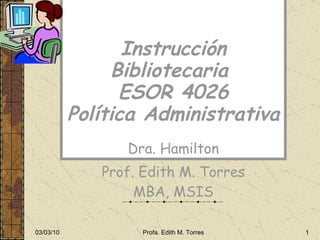 Instrucción Bibliotecaria  ESOR 4026 Política Administrativa Dra. Hamilton Prof. Edith M. Torres MBA, MSIS 03/03/10 Profa. Edith M. Torres 