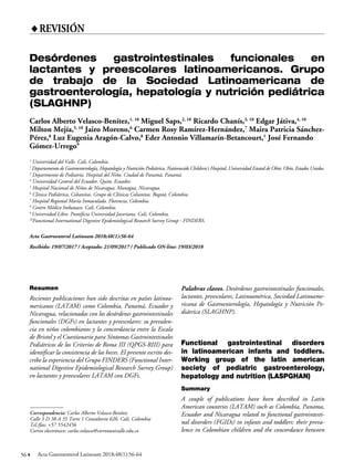 56 Acta Gastroenterol Latinoam 2018;48(1):56-64
♦REVISIÓN
Correspondencia: Carlos Alberto Velasco-Benítez
Calle 5 D 38 A 35 Torre 1 Consultorio 626. Cali, Colombia
Tel./fax: +57 5542456
Correo electrónico: carlos.velasco@correounivalle.edu.co
Resumen
Recientes publicaciones han sido descritas en países latinoa-
mericanos (LATAM) como Colombia, Panamá, Ecuador y
Nicaragua, relacionadas con los desórdenes gastrointestinales
funcionales (DGFs) en lactantes y preescolares: su prevalen-
cia en niños colombianos y la concordancia entre la Escala
de Bristol y el Cuestionario para Síntomas Gastrointestinales
Pediátricos de los Criterios de Roma III (QPGS-RIII) para
identificar la consistencia de las heces. El presente escrito des-
cribe la experiencia del Grupo FINDERS (Functional Inter-
national Digestive Epidemiological Research Survey Group)
en lactantes y preescolares LATAM con DGFs.
Palabras claves. Desórdenes gastrointestinales funcionales,
lactantes, preescolares, Latinoamérica, Sociedad Latinoame-
ricana de Gastroenterología, Hepatología y Nutrición Pe-
diátrica (SLAGHNP).
Functional gastrointestinal disorders
in latinoamerican infants and toddlers.
Working group of the latin american
society of pediatric gastroenterology,
hepatology and nutrition (LASPGHAN)
Summary
A couple of publications have been described in Latin
American countries (LATAM) such as Colombia, Panama,
Ecuador and Nicaragua related to functional gastrointesti-
nal disorders (FGIDs) in infants and toddlers: their preva-
lence in Colombian children and the concordance between
Desórdenes gastrointestinales funcionales en
lactantes y preescolares latinoamericanos. Grupo
de trabajo de la Sociedad Latinoamericana de
gastroenterología, hepatología y nutrición pediátrica
(SLAGHNP)
Carlos Alberto Velasco-Benítez,1, 10
Miguel Saps,2, 10
Ricardo Chanís,3, 10
Edgar Játiva,4, 10
Milton Mejía,5, 10
Jairo Moreno,6
Carmen Rosy Ramírez-Hernández,7
Maira Patricia Sánchez-
Pérez,8
Luz Eugenia Aragón-Calvo,8
Eder Antonio Villamarín-Betancourt,1
José Fernando
Gómez-Urrego9
1
Universidad del Valle. Cali, Colombia.
2
Departamento de Gastroenterología, Hepatología y Nutrición Pediátrica, Nationwide Children’s Hospital, Universidad Estatal de Ohio. Ohio, Estados Unidos.
3
Departmento de Pediatría. Hospital del Niño. Ciudad de Panamá, Panamá.
4
Universidad Central del Ecuador. Quito, Ecuador.
5
Hospital Nacional de Niños de Nicaragua. Managua, Nicaragua.
6
Clinica Pediátrica, Colsanitas. Grupo de Clínicas Colsanitas. Bogotá, Colombia.
7
Hospital Regional María Inmaculada. Florencia, Colombia.
8
Centro Médico Imbanaco. Cali, Colombia.
9
Universidad Libre. Pontificia Universidad Javeriana. Cali, Colombia.
10
Functional International Digestive Epidemiological Research Survey Group - FINDERS.
Acta Gastroenterol Latinoam 2018;48(1):56-64
Recibido: 19/07/2017 / Aceptado: 21/09/2017 / Publicado ON-line: 19/03/2018
 