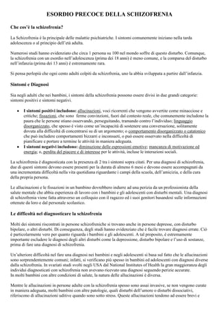 ESORDIO PRECOCE DELLA SCHIZOFRENIA
Che cos’è la schizofrenia?
La Schizofrenia è la principale delle malattie psichiatriche. I sintomi comunemente iniziano nella tarda
adolescenza o al principio dell’età adulta.
Numerosi studi hanno evidenziato che circa 1 persona su 100 nel mondo soffre di questo disturbo. Comunque,
la schizofrenia con un esordio nell’adolescenza (prima dei 18 anni) è meno comune, e la comparsa del disturbo
nell’infanzia (prima dei 13 anni) è estremamente rara.
Si pensa perlopiù che ogni cento adulti colpiti da schizofrenia, uno la abbia sviluppata a partire dall’infanzia.
Sintomi e Diagnosi
Sia negli adulti che nei bambini, i sintomi della schizofrenia possono essere divisi in due grandi categorie:
sintomi positivi e sintomi negativi.
I sintomi positivi includono: allucinazioni, voci ricorrenti che vengono avvertite come minacciose e
critiche; fissazioni, che sono ferme convinzioni, fuori dal contesto reale, che comunemente includono la
paura che le persone stiano osservando, perseguitando, tramando contro l’individuo; linguaggio
disorganizzato, che spesso è visto come un’incapacità di sostenere una conversazione, solitamente
dovuta alla difficoltà di concentrarsi su di un argomento; o comportamento disorganizzato o catatonico
che può includere comportamenti bizzarri e inconsueti, o può essere osservato nella difficoltà di
pianificare e portare a termine le attività in maniera adeguata.
I sintomi negativi includono: diminuzione delle espressioni emotive; mancanza di motivazione ed
energia; o, perdita del piacere e di interesse per le attività, incluse le interazioni sociali.
La schizofrenia è diagnosticata con la presenza di 2 tra i sintomi sopra citati. Per una diagnosi di schizofrenia,
due di questi sintomi devono essere presenti per la durata di almeno 6 mesi e devono essere accompagnati da
una incrementata difficoltà nella vita quotidiana riguardante i campi della scuola, dell’amicizia, e della cura
della propria persona.
Le allucinazioni e le fissazioni in un bambino dovrebbero indurre ad una perizia da un professionista della
salute mentale che abbia esperienza di lavoro con i bambini e gli adolescenti con disturbi mentali. Una diagnosi
di schizofrenia viene fatta attraverso un colloquio con il ragazzo ed i suoi genitori basandosi sulle informazioni
ottenute da loro e dal personale scolastico.
Le difficoltà nel diagnosticare la schizofrenia
Molti dei sintomi riscontrati in persone schizofreniche si trovano anche in persone depresse, con disturbo
bipolare, o altri disturbi. Di conseguenza, degli studi hanno evidenziato che è facile trovare diagnosi errate. Ciò
è particolarmente vero per quanto riguarda i bambini e gli adolescenti. A tal proposito, è estremamente
importante escludere le diagnosi degli altri disturbi come la depressione, disturbo bipolare e l’uso di sostanze,
prima di fare una diagnosi di schizofrenia.
Un’ulteriore difficoltà nel fare una diagnosi nei bambini e negli adolescenti si basa sul fatto che le allucinazioni
sono sorprendentemente comuni; infatti, si verificano più spesso in bambini ed adolescenti con diagnosi diverse
dalla schizofrenia. In svariati studi svolti negli USA dal National Institutes of Health la gran maggioranza degli
individui diagnosticati con schizofrenia non avevano ricevuto una diagnosi seguendo perizie accurate.
In molti bambini con altre condizioni di salute, la natura delle allucinazioni è diversa.
Mentre le allucinazioni in persone adulte con la schizofrenia spesso sono assai invasive, se non vengono curate
in maniera adeguata, molti bambini con altre patologie, quali disturbi dell’umore o disturbi dissociativi,
riferiscono di allucinazioni uditive quando sono sotto stress. Queste allucinazioni tendono ad essere brevi e
 