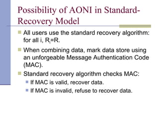 Possibility of AONI in Standard-Recovery Model All users use the standard recovery algorithm: for all i, R i =R. When combining data, mark data store using an unforgeable Message Authentication Code (MAC). Standard recovery algorithm checks MAC: If MAC is valid, recover data. If MAC is invalid, refuse to recover data.  