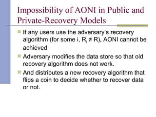 Impossibility of AONI in Public and Private-Recovery Models If any users use the adversary’s recovery algorithm (for some i, R i  ≠ R), AONI cannot be achieved Adversary modifies the data store so that old recovery algorithm does not work. And distributes a new recovery algorithm that flips a coin to decide whether to recover data  or not. 