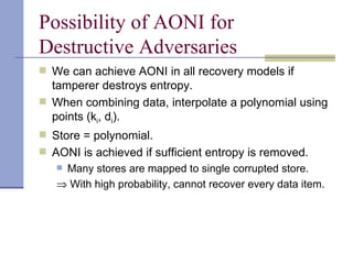 Possibility of AONI for Destructive Adversaries We can achieve AONI in all recovery models if tamperer destroys entropy. When combining data, interpolate a polynomial using points (k i , d i ). Store = polynomial. AONI is achieved if sufficient entropy is removed. Many stores are mapped to single corrupted store.    With high probability, cannot recover every data item. 