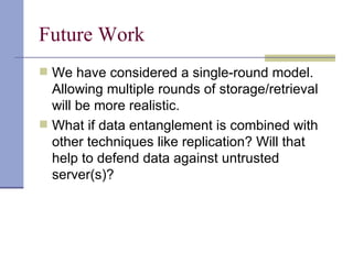 Future Work We have considered a single-round model. Allowing multiple rounds of storage/retrieval will be more realistic. What if data entanglement is combined with other techniques like replication? Will that help to defend data against untrusted server(s)? 