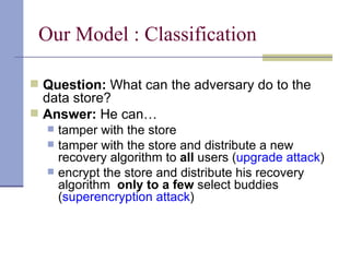 Our Model : Classification Question:  What can the adversary do to the data store? Answer:  He can… tamper with the store tamper with the store and distribute a new  recovery algorithm to  all  users ( upgrade attack ) encrypt the store and distribute his recovery algorithm  only to a few  select buddies ( superencryption attack ) 