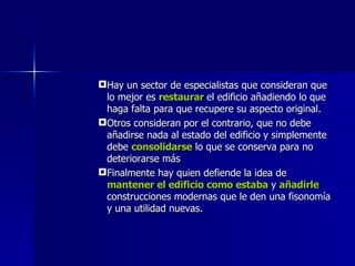 Hay un sector de especialistas que consideran que lo mejor es   restaurar   el edificio añadiendo lo que haga falta para que recupere su aspecto original. Otros consideran por el contrario, que no debe añadirse nada al estado del edificio y simplemente debe  consolidarse  lo que se conserva para no deteriorarse más Finalmente hay quien defiende la idea de  mantener el edificio como estaba  y   añadirle  construcciones modernas que le den una fisonomía y una utilidad nuevas. 