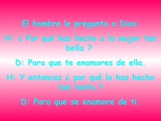 El hombre le pregunta a Dios: H: ¿ Por qué has hecho a la mujer tan bella ? D: Para que te enamores de ella. H: Y entonces ¿ por qué la has hecho tan tonta ? D: Para que se enamore de ti.