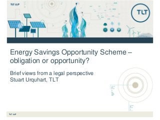 TLT LLP
Energy Savings Opportunity Scheme –
obligation or opportunity?
Brief views from a legal perspective
Stuart Urquhart, TLT
 
