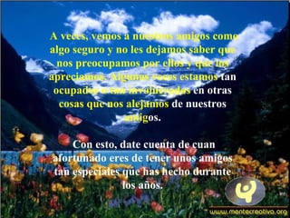 A veces, vemos a nuestros amigos como
algo seguro y no les dejamos saber que
  nos preocupamos por ellos y que los
apreciamos. Algunas veces estamos tan
 ocupados o tan involucrados en otras
  cosas que nos alejamos de nuestros
               amigos.

    Con esto, date cuenta de cuan
afortunado eres de tener unos amigos
tan especiales que has hecho durante
               los años.
 