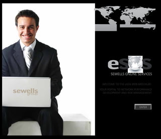 SOUTH AFRICA   INDIA   CHINA   AUSTRALIA & NZ   SOUTH AMERICA
                                                SEWELLS ONLINELOGO
                                                           MASTER
                                                                  SERViCES

                                      Welcome to the eSOS web brochure.
                                   your portal to network performance
                                     development and risk management.




                                                                  ENTER
 