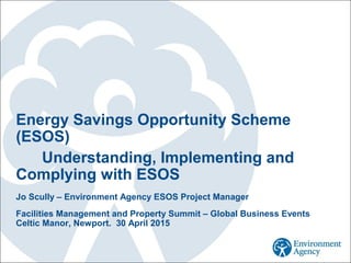 Energy Savings Opportunity Scheme
(ESOS)
Understanding, Implementing and
Complying with ESOS
Jo Scully – Environment Agency ESOS Project Manager
Facilities Management and Property Summit – Global Business Events
Celtic Manor, Newport. 30 April 2015
 
