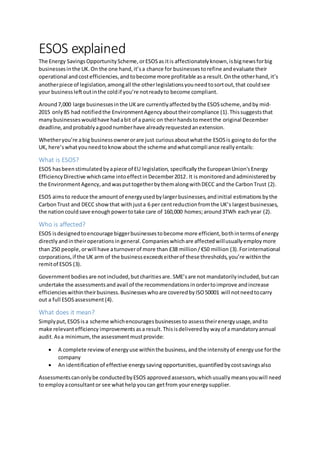 ESOS explained
The Energy SavingsOpportunityScheme,orESOSas itis affectionatelyknown,isbignewsforbig
businessesinthe UK.On the one hand,it’sa chance for businessestorefine andevaluate their
operational andcostefficiencies,andtobecome more profitable asa result.Onthe otherhand,it’s
anotherpiece of legislation,amongall the otherlegislationsyouneedtosortout,that couldsee
your businessleftoutinthe coldif you’re notreadyto become compliant.
Around7,000 large businessesinthe UKare currentlyaffectedbythe ESOSscheme,andby mid-
2015 only85 had notifiedthe EnvironmentAgencyabouttheircompliance (1).Thissuggeststhat
manybusinesseswouldhave hadabit of a panic on theirhandstomeetthe original December
deadline,andprobablyagoodnumberhave alreadyrequestedanextension.
Whetheryou’re abig businessownerorare just curious aboutwhatthe ESOSis goingto dofor the
UK, here’swhatyouneedtoknowabout the scheme andwhatcompliance reallyentails:
What is ESOS?
ESOS hasbeenstimulatedbyapiece of EU legislation, specifically the EuropeanUnion'sEnergy
EfficiencyDirective whichcame intoeffectinDecember2012. It is monitoredandadministeredby
the EnvironmentAgency,and wasputtogetherbythemalongwithDECC and the CarbonTrust (2).
ESOS aimsto reduce the amountof energyusedbylargerbusinesses,andinitial estimations bythe
CarbonTrust and DECC showthat withjusta 6 per centreductionfromthe UK’s largestbusinesses,
the nationcouldsave enoughpowertotake care of 160,000 homes;around3TWh eachyear (2).
Who is affected?
ESOS isdesignedtoencourage biggerbusinessestobecome more efficient,bothintermsof energy
directly andintheiroperationsin general.Companieswhichare affectedwillusuallyemploymore
than 250 people,orwill have aturnoverof more than £38 million/€50 million (3).Forinternational
corporations,if the UK arm of the businessexceedseitherof these thresholds,you’re withinthe
remitof ESOS (3).
Governmentbodiesare notincluded,butcharitiesare. SME’sare not mandatorilyincluded,butcan
undertake the assessmentsand avail of the recommendationsinordertoimprove andincrease
efficiencieswithintheirbusiness.Businesseswhoare coveredbyISO50001 will notneedtocarry
out a full ESOSassessment (4).
What does it mean?
Simplyput,ESOSisa scheme whichencouragesbusinessesto assesstheirenergyusage,andto
make relevantefficiency improvements asa result.Thisisdeliveredby wayof a mandatoryannual
audit.Asa minimum,the assessmentmustprovide:
 A complete reviewof energyuse withinthe business,andthe intensityof energy use forthe
company
 An identificationof effective energysaving opportunities,quantifiedbycostsavingsalso
Assessmentscanonlybe conductedbyESOS approvedassessors,whichusually meansyouwill need
to employaconsultantor see whathelpyoucan getfrom yourenergysupplier.
 