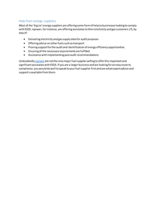 Help from energy suppliers
Most of the ‘bigsix’energysuppliersare offeringsome formof helptobusinesseslookingtocomply
withESOS.npower,forinstance,are offeringassistance totheirelectricityandgascustomers (7),by
wayof:
 Extractingelectricityandgassupplydatafor auditpurposes
 Offeringadvice onotherfuelssuchastransport
 Provingsupportforthe auditand identificationof energy efficiency opportunities
 Ensuringall the necessaryrequirementsare fulfilled
 Assistance withimplementingpostaudit recommendations
Undoubtedly npowerare notthe onlymajor fuel supplierwillingtoofferthisimportantand
significantassistance withESOS.If youare a larger businessandare lookingforaneasyroute to
compliance,youwoulddowell tospeaktoyourfuel supplier firstandsee whatexpertadvice and
supportisavailable fromthem.
 