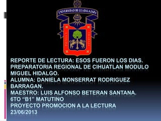 REPORTE DE LECTURA: ESOS FUERON LOS DIAS.
PREPARATORIA REGIONAL DE CIHUATLAN MODULO
MIGUEL HIDALGO.
ALUMNA: DANIELA MONSERRAT RODRIGUEZ
BARRAGAN.
MAESTRO: LUIS ALFONSO BETERAN SANTANA.
6TO “B1” MATUTINO
PROYECTO PROMOCION A LA LECTURA
23/06/2013
 