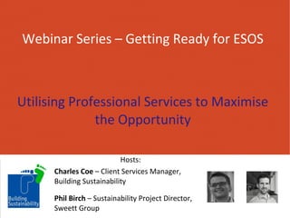 Webinar Series – Getting Ready for ESOS 
Utilising Professional Services to Maximise 
the Opportunity 
Hosts: 
Charles Coe – Client Services Manager, 
Building Sustainability 
Phil Birch – Sustainability Project Director, 
Sweett Group 
 