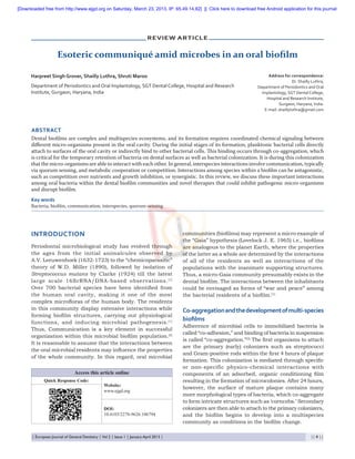 [Downloaded free from http://www.ejgd.org on Saturday, March 23, 2013, IP: 65.49.14.82]  ||  Click here to download free Android application for this journal

Review Article

Esoteric communiqué amid microbes in an oral biofilm
Harpreet Singh Grover, Shailly Luthra, Shruti Maroo
Department of Periodontics and Oral Implantology, SGT Dental College, Hospital and Research
Institute, Gurgaon, Haryana, India

Address for correspondence:
Dr. Shailly Luthra,
Department of Periodontics and Oral
Implantology, SGT Dental College,
Hospital and Research Institute,
Gurgaon, Haryana, India.
E-mail: shaillyluthra@gmail.com

ABSTRACT
Dental biofilms are complex and multispecies ecosystems, and its formation requires coordinated chemical signaling between
different micro‑organisms present in the oral cavity. During the initial stages of its formation, planktonic bacterial cells directly
attach to surfaces of the oral cavity or indirectly bind to other bacterial cells. This binding occurs through co‑aggregation, which
is critical for the temporary retention of bacteria on dental surfaces as well as bacterial colonization. It is during this colonization
that the micro‑organisms are able to interact with each other. In general, interspecies interactions involve communication, typically
via quorum sensing, and metabolic cooperation or competition. Interactions among species within a biofilm can be antagonistic,
such as competition over nutrients and growth inhibition, or synergistic. In this review, we discuss these important interactions
among oral bacteria within the dental biofilm communities and novel therapies that could inhibit pathogenic micro‑organisms
and disrupt biofilm.
Key words
Bacteria, biofilm, communication, interspecies, quorum‑sensing

INTRODUCTION
Periodontal microbiological study has evolved through
the ages from the initial animalcules observed by
A.V. Leeuwenhoek (1632‑1723) to the “chemicoparasitic”
theory of W.D. Miller  (1890), followed by isolation of
Streptococcus mutans by Clarke  (1924) till the latest
large scale 16SrRNA/DNA‑based observations. [1]
Over  700 bacterial species have been identified from
the human oral cavity, making it one of the most
complex microfloras of the human body. The residents
in this community display extensive interactions while
forming biofilm structures, carrying out physiological
functions, and inducing microbial pathogenesis. [1]
Thus, Communication is a key element in successful
organization within this microbial biofilm population.[2]
It is reasonable to assume that the interactions between
the oral microbial residents may influence the properties
of the whole community. In this regard, oral microbial
Access this article online
Quick Response Code:

Website:
www.ejgd.org

DOI:
10.4103/2278-9626.106794

| European Journal of General Dentistry | Vol 2 | Issue 1 | January-April 2013 |	

communities (biofilms) may represent a micro example of
the “Gaia” hypothesis (Lovelock J. E. 1965) i.e., biofilms
are analogous to the planet Earth, where the properties
of the latter as a whole are determined by the interactions
of all of the residents as well as interactions of the
populations with the inanimate supporting structures.
Thus, a micro‑Gaia community presumably exists in the
dental biofilm. The interactions between the inhabitants
could be envisaged as forms of “war and peace” among
the bacterial residents of a biofilm.[1]

Co‑aggregation and the development of multi‑species
biofilms
Adherence of microbial cells to immobilized bacteria is
called “co‑adhesion,” and binding of bacteria in suspension
is called “co‑aggregation.”[3] The first organisms to attach
are the primary  (early) colonizers such as streptococci
and Gram‑positive rods within the first 4 hours of plaque
formation. This colonization is mediated through specific
or non‑specific physico‑chemical interactions with
components of an adsorbed, organic conditioning film
resulting in the formation of microcolonies. After 24 hours,
however, the surface of mature plaque contains many
more morphological types of bacteria, which co‑aggregate
to form intricate structures such as ‘corncobs.’ Secondary
colonizers are then able to attach to the primary colonizers,
and the biofilm begins to develop into a multispecies
community as conditions in the biofilm change.
|| 8 ||

 