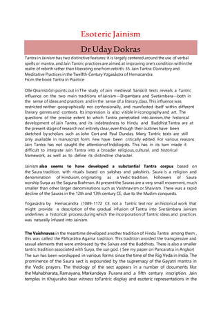 EsotericJainism
DrUday Dokras
Tantra in Jainism has two distinctive features: it is largely centered around the use of verbal
spells or mantra, and Jain Tantric practices are aimed at improving one's condition within the
realm of rebirth rather than liberating one from rebirth. 35. Jain Tantra: Divinatory and
Meditative Practices in the Twelfth-Century Yogasâstra of Hemacandra
From the book Tantra in Practice
Olle Qvarnstrôm points out in The study of Jain medieval Sanskrit texts reveals a Tantric
influence on the two main traditions of Jainism—Digambara and Svetàmbara—both in
the sense of ideas and practices and in the sense of a literary class. This influence was
restricted neither geographically nor confessionally, and manifested itself within different
literary genres and contexts. Its impression is also visible in iconography and art. The
questions of the precise extent to which Tantra penetrated into Jainism, the historical
development of Jain Tantra, and its indebtedness to Hindu and Buddhist Tantra are at
the present stage of research not entirely clear, even though their outlines have been
sketched by scholars such as John Cort and Paul Dundas. Many Tantric texts are still
only available in manuscript form. Few have been critically edited. For various reasons
Jain Tantra has not caught the attention of Indologists. This has in its turn made it
difficult to integrate Jain Tantra into a broader religious, cultural, and historical
framework, as well as to define its distinctive character.
Jainism also seems to have developed a substantial Tantra corpus based on
the Saura tradition, with rituals based on yakshas and yakshinis. Saura is a religion and
denomination of Hinduism, originating as a Vedic tradition. Followers of Saura
worship Surya as the Saguna Brahman. At present the Sauras are a very small movement, much
smaller than other larger denominations such as Vaishnavism or Shaivism. There was a rapid
decline of the Sauras in the 12th and 13th century CE, due to the Muslim conquests.
Yogasâstra by Hemacandra (1089-1172 CE. not a Tantric text nor an historical work that
might provide a description of the gradual infusion of Tantra into Svetàmbara Jainism
underlines a historical process during which the incorporation of Tantric ideas and practices
was naturally infused into Jainism.
The Vaishnavas in the meantime developed another tradition of Hindu Tantra among them ,
this was called the Pāñcarātra Agama tradition. This tradition avoided the transgressive and
sexual elements that were embraced by the Saivas and the Buddhists. There is also a smaller
tantric tradition associated with Surya, the sun god. ( See my paper on Pancaratra in Angkor)
The sun has been worshipped in various forms since the time of the Rig Veda in India. The
prominence of the Saura sect is expounded by the supremacy of the Gayatri mantra in
the Vedic prayers. The theology of the sect appears in a number of documents like
the Mahabharata, Ramayana, Markandeya Purana and a fifth century inscription. Jain
temples in Khajuraho bear witness toTantric display and esoteric representations in the
 